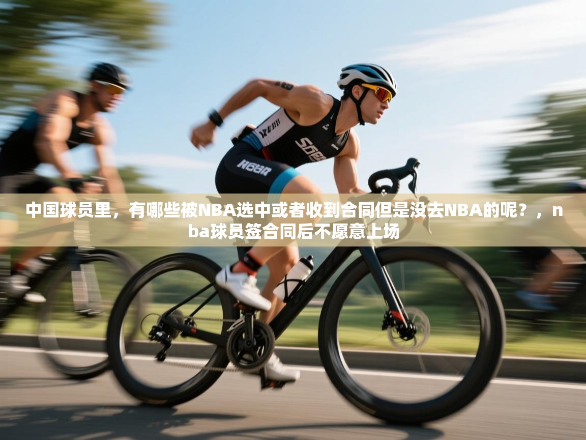 开运体育登录入口-中国球员里,有哪些被NBA选中或者收到合同但是没去NBA的呢?,nba球员签合同后不愿意上场 第3张