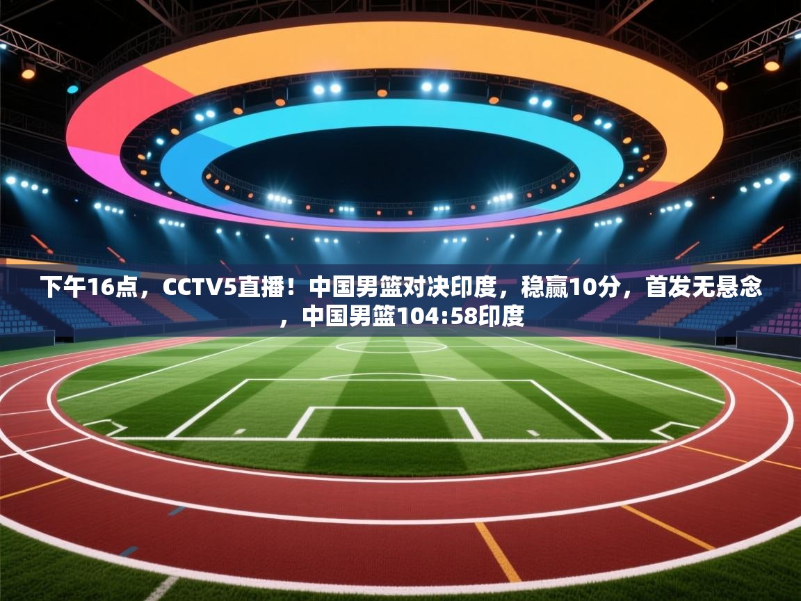 开云体育热门赛事直达-下午16点，CCTV5直播！中国男篮对决印度，稳赢10分，首发无悬念，中国男篮104:58印度  第3张