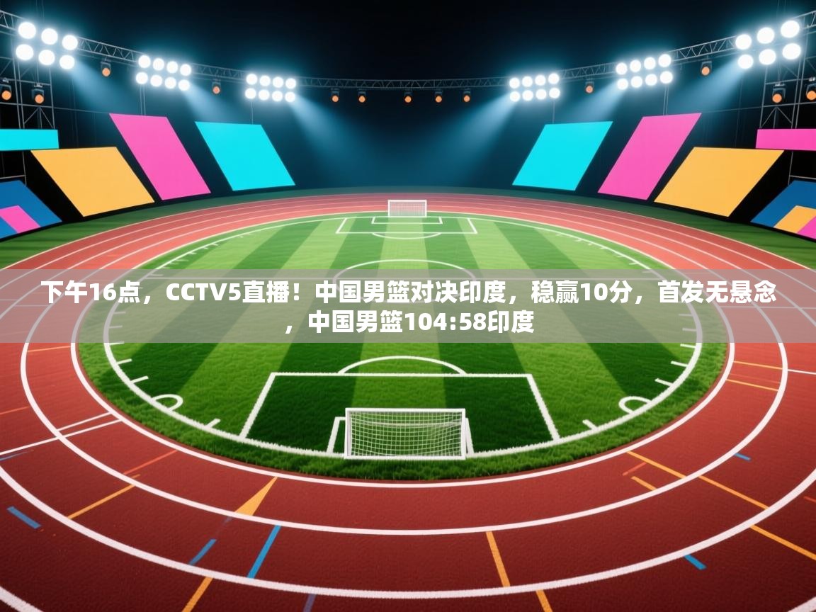 开云体育热门赛事直达-下午16点，CCTV5直播！中国男篮对决印度，稳赢10分，首发无悬念，中国男篮104:58印度  第4张