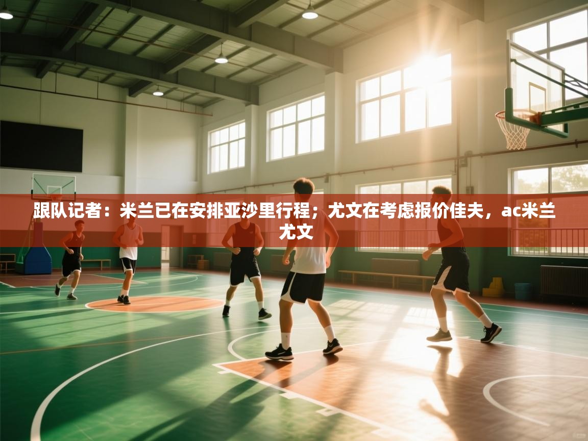 开云体育app官网-跟队记者：米兰已在安排亚沙里行程；尤文在考虑报价佳夫，ac米兰 尤文